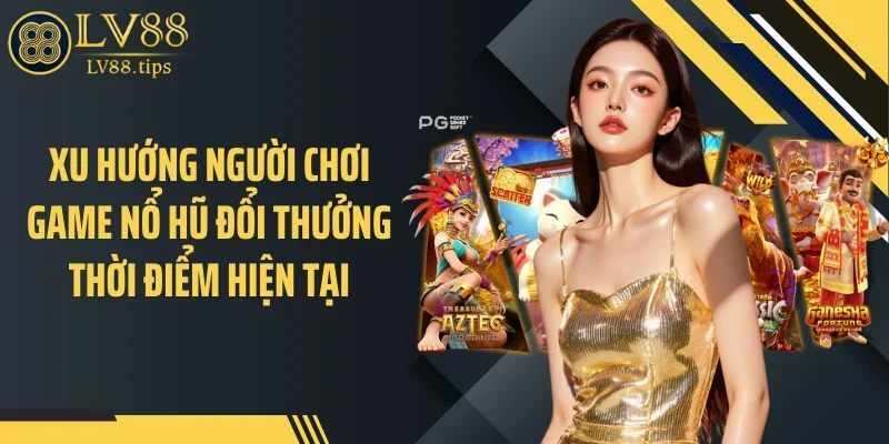 Xu hướng người chơi game nổ hũ đổi thưởng thời điểm hiện tại